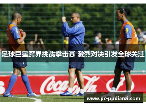 足球巨星跨界挑战拳击赛 激烈对决引发全球关注