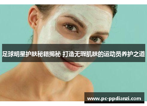 足球明星护肤秘籍揭秘 打造无瑕肌肤的运动员养护之道