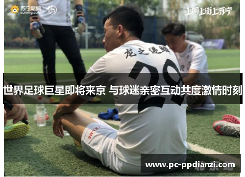 世界足球巨星即将来京 与球迷亲密互动共度激情时刻