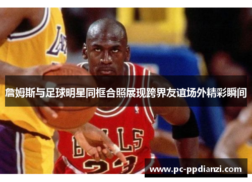 詹姆斯与足球明星同框合照展现跨界友谊场外精彩瞬间