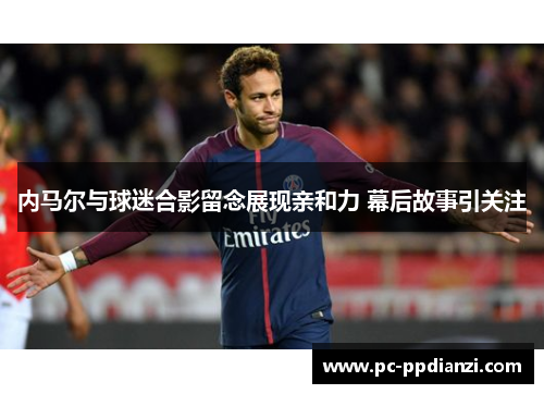 内马尔与球迷合影留念展现亲和力 幕后故事引关注
