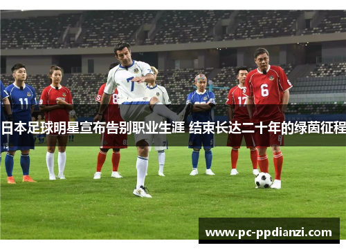 日本足球明星宣布告别职业生涯 结束长达二十年的绿茵征程