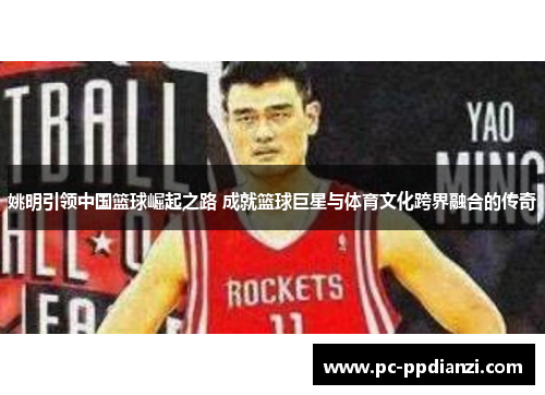 姚明引领中国篮球崛起之路 成就篮球巨星与体育文化跨界融合的传奇