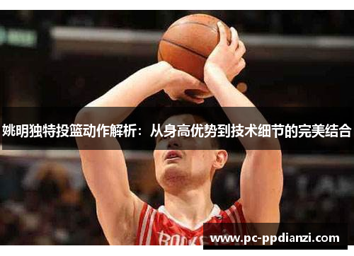 姚明独特投篮动作解析：从身高优势到技术细节的完美结合