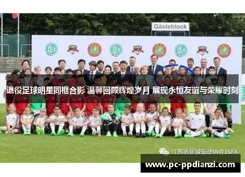 退役足球明星同框合影 温馨回顾辉煌岁月 展现永恒友谊与荣耀时刻