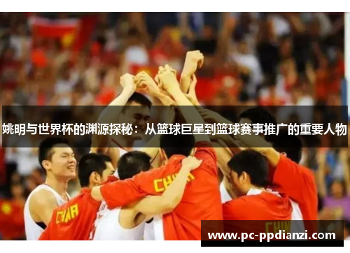 姚明与世界杯的渊源探秘：从篮球巨星到篮球赛事推广的重要人物
