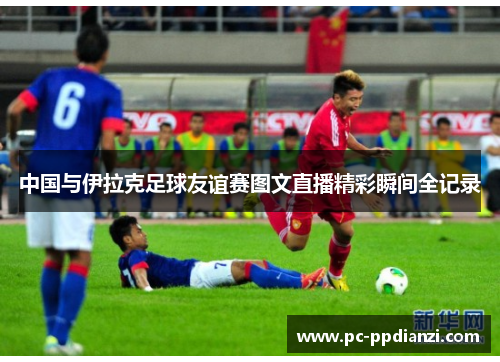 中国与伊拉克足球友谊赛图文直播精彩瞬间全记录