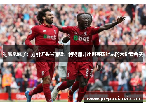 彻底杀疯了：为引进头号前锋，利物浦开出创英国纪录的天价转会费