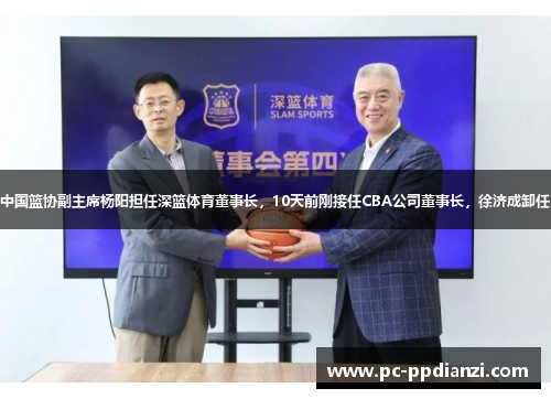 中国篮协副主席杨阳担任深篮体育董事长，10天前刚接任CBA公司董事长，徐济成卸任